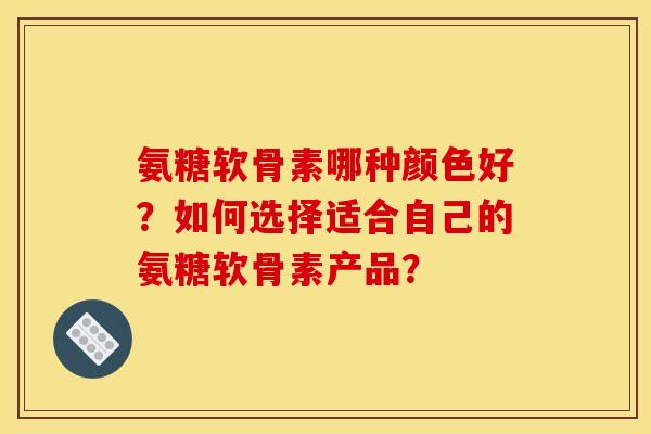 氨糖软骨素哪种颜色好？如何选择适合自己的氨糖软骨素产品？