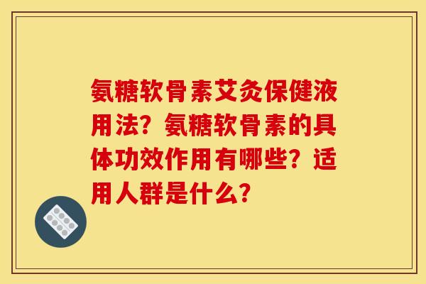 氨糖软骨素艾灸保健液用法？氨糖软骨素的具体功效作用有哪些？适用人群是什么？