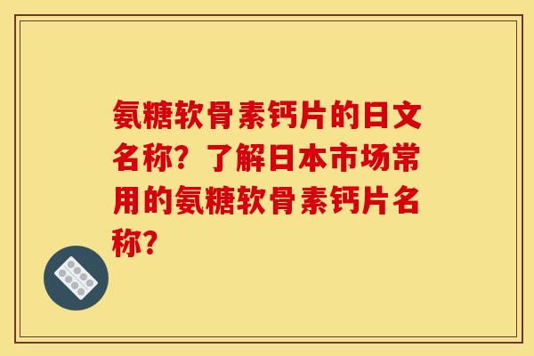 氨糖软骨素钙片的日文名称?了解日本市场常用的氨糖软骨素钙片名称? 氨糖软骨素钙片的日文名称?了解日本市场常用的氨糖软骨素钙片名称?