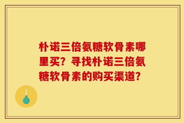 朴诺三倍氨糖软骨素哪里买?寻找朴诺三倍氨糖软骨素的购买渠道? 朴诺三倍氨糖软骨素哪里买?寻找朴诺三倍氨糖软骨素的购买渠道?