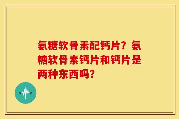 氨糖软骨素配钙片？氨糖软骨素钙片和钙片是两种东西吗？