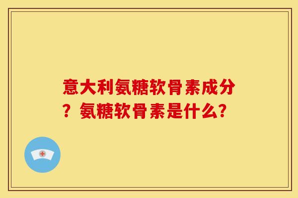 意大利氨糖软骨素成分？氨糖软骨素是什么？