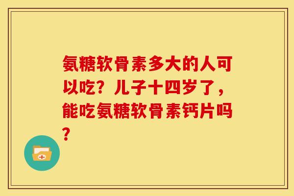 氨糖软骨素多大的人可以吃？儿子十四岁了，能吃氨糖软骨素钙片吗？