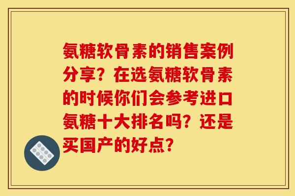 氨糖软骨素的销售案例分享？在选氨糖软骨素的时候你们会参考进口氨糖十大排名吗？还是买国产的好点？