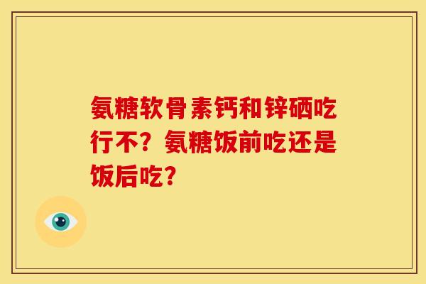 氨糖软骨素钙和锌硒吃行不？氨糖饭前吃还是饭后吃？