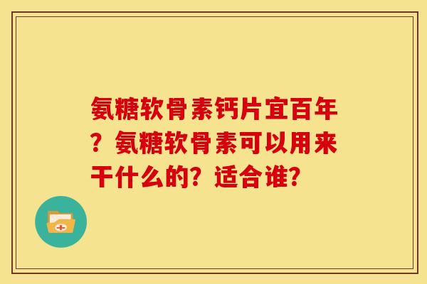 氨糖软骨素钙片宜百年？氨糖软骨素可以用来干什么的？适合谁？