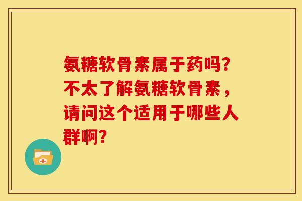 氨糖软骨素属于药吗？不太了解氨糖软骨素，请问这个适用于哪些人群啊？