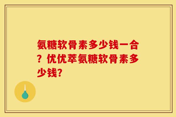 氨糖软骨素多少钱一合?优优萃氨糖软骨素多少钱? 氨糖软骨素多少钱一合?优优萃氨糖软骨素多少钱?