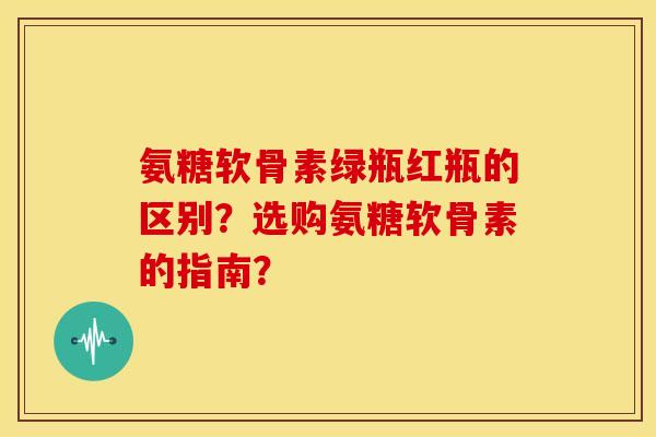 氨糖软骨素绿瓶红瓶的区别?选购氨糖软骨素的指南? 氨糖软骨素绿瓶红瓶的区别?选购氨糖软骨素的指南?