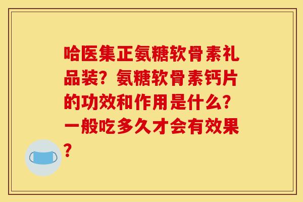 哈医集正氨糖软骨素礼品装？氨糖软骨素钙片的功效和作用是什么？一般吃多久才会有效果？
