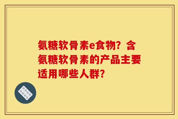 氨糖软骨素e食物?含氨糖软骨素的产品主要适用哪些人群? 氨糖软骨素e食物?含氨糖软骨素的产品主要适用哪些人群?