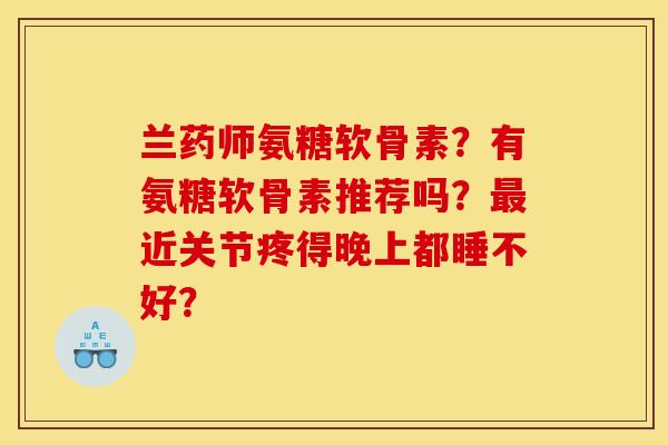 兰药师氨糖软骨素?有氨糖软骨素推荐吗?近关节疼得晚上都睡不好? 兰药师氨糖软骨素?有氨糖软骨素推荐吗?近关节疼得晚上都睡不好?