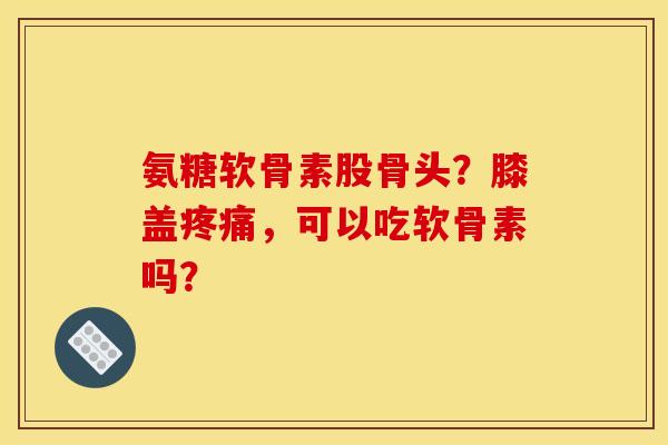 氨糖软骨素股骨头？膝盖，可以吃软骨素吗？