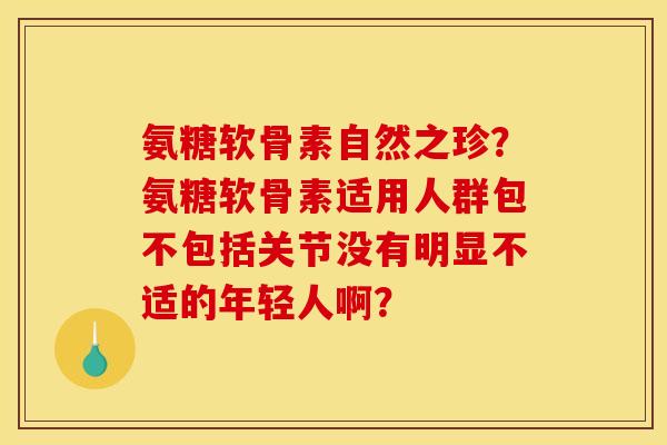 氨糖软骨素自然之珍?氨糖软骨素适用人群包不包括关节没有明显不适的年轻人啊? 氨糖软骨素自然之珍?氨糖软骨素适用人群包不包括关节没有明显不适的年轻人啊?