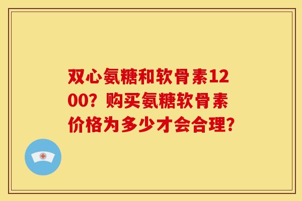 双心氨糖和软骨素1200？购买氨糖软骨素价格为多少才会合理？