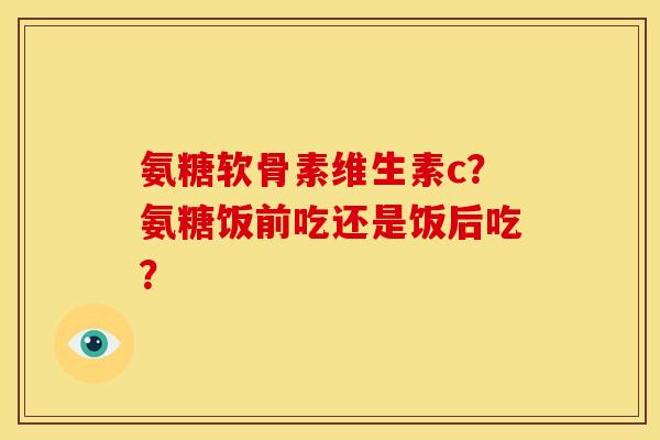 氨糖软骨素维生素c？氨糖饭前吃还是饭后吃？
