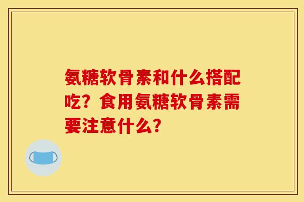 氨糖软骨素和什么搭配吃？食用氨糖软骨素需要注意什么？