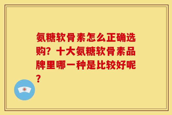氨糖软骨素怎么正确选购？十大氨糖软骨素品牌里哪一种是比较好呢？