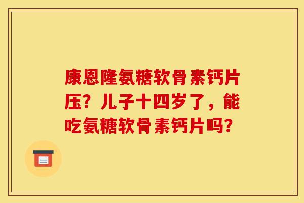 康恩隆氨糖软骨素钙片压?儿子十四岁了,能吃氨糖软骨素钙片吗? 康恩隆氨糖软骨素钙片压?儿子十四岁了,能吃氨糖软骨素钙片吗?