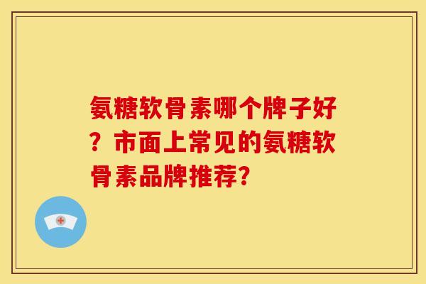 氨糖软骨素哪个牌子好?市面上常见的氨糖软骨素品牌推荐? 氨糖软骨素哪个牌子好?市面上常见的氨糖软骨素品牌推荐?