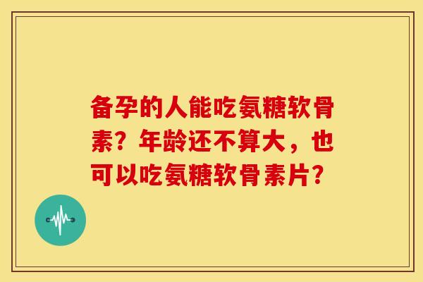 备孕的人能吃氨糖软骨素?年龄还不算大,也可以吃氨糖软骨素片? 备孕的人能吃氨糖软骨素?年龄还不算大,也可以吃氨糖软骨素片?