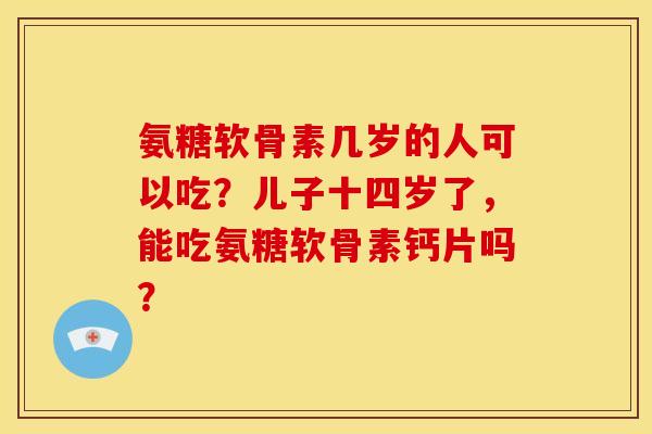 氨糖软骨素几岁的人可以吃？儿子十四岁了，能吃氨糖软骨素钙片吗？
