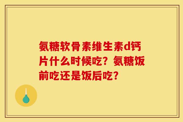 氨糖软骨素维生素d钙片什么时候吃？氨糖饭前吃还是饭后吃？