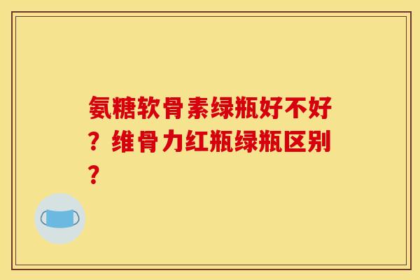 氨糖软骨素绿瓶好不好?维骨力红瓶绿瓶区别? 氨糖软骨素绿瓶好不好?维骨力红瓶绿瓶区别?