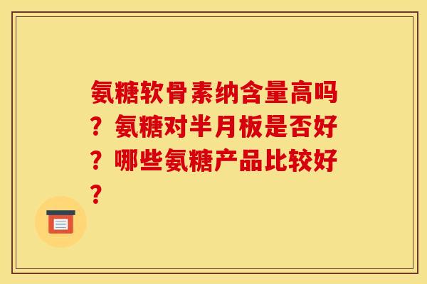 氨糖软骨素纳含量高吗？氨糖对半月板是否好？哪些氨糖产品比较好？