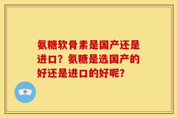 氨糖软骨素是国产还是进口?氨糖是选国产的好还是进口的好呢? 氨糖软骨素是国产还是进口?氨糖是选国产的好还是进口的好呢?