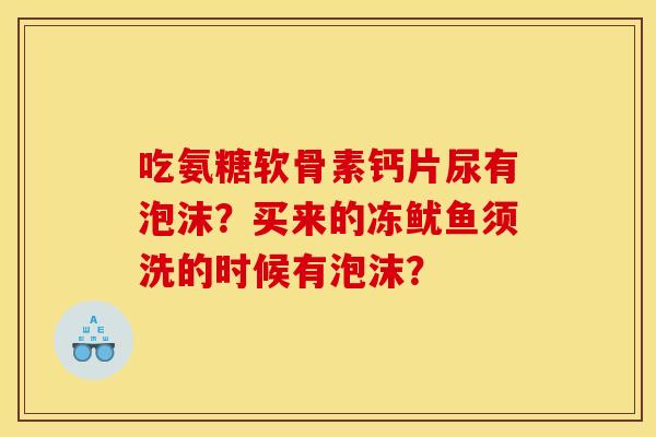 吃氨糖软骨素钙片尿有泡沫？买来的冻鱿鱼须洗的时候有泡沫？
