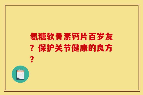 氨糖软骨素钙片百岁友?保护关节健康的良方? 氨糖软骨素钙片百岁友?保护关节健康的良方?