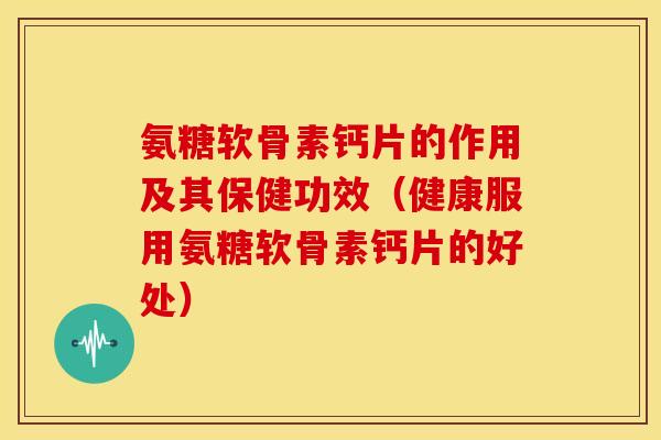 氨糖软骨素钙片的作用及其保健功效（健康服用氨糖软骨素钙片的好处）