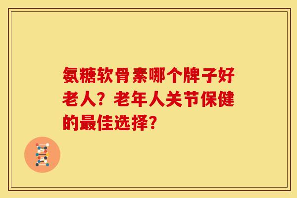 氨糖软骨素哪个牌子好老人？老年人关节保健的佳选择？