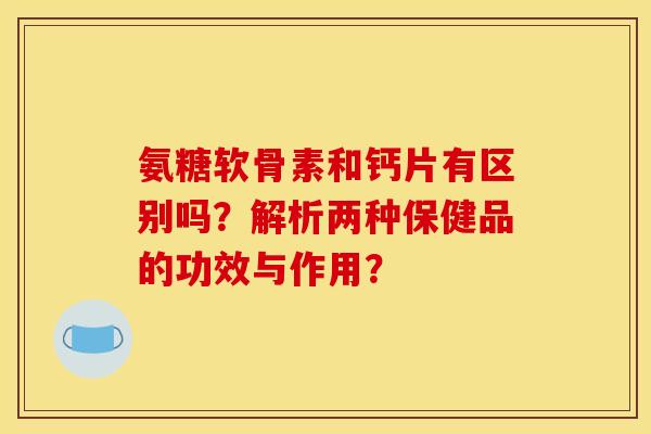氨糖软骨素和钙片有区别吗？解析两种保健品的功效与作用？