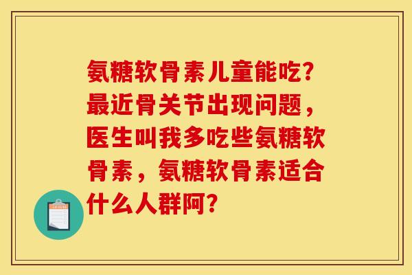 氨糖软骨素儿童能吃？近骨关节出现问题，医生叫我多吃些氨糖软骨素，氨糖软骨素适合什么人群阿？