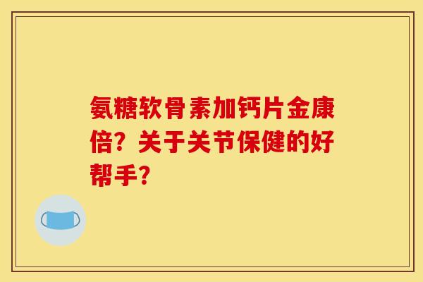 氨糖软骨素加钙片金康倍？关于关节保健的好帮手？