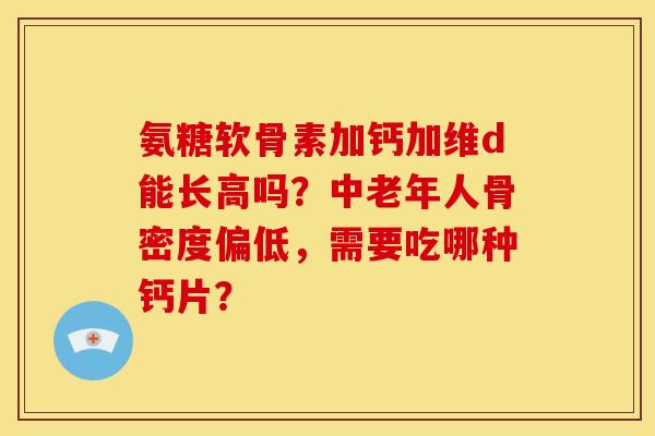 氨糖软骨素加钙加维d能长高吗？中老年人骨密度偏低，需要吃哪种钙片？