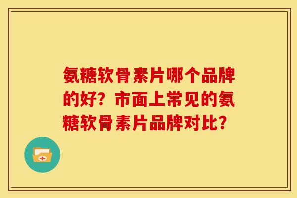 氨糖软骨素片哪个品牌的好?市面上常见的氨糖软骨素片品牌对比? 氨糖软骨素片哪个品牌的好?市面上常见的氨糖软骨素片品牌对比?