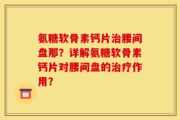氨糖软骨素钙片腰间盘那？详解氨糖软骨素钙片对腰间盘的作用？