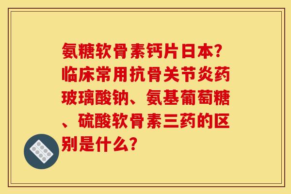 氨糖软骨素钙片日本？临床常用抗骨药玻璃酸钠、氨基葡萄糖、硫酸软骨素三药的区别是什么？