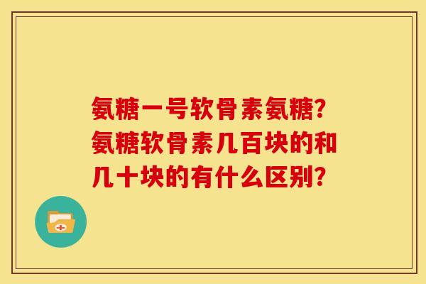 氨糖一号软骨素氨糖?氨糖软骨素几百块的和几十块的有什么区别? 氨糖一号软骨素氨糖?氨糖软骨素几百块的和几十块的有什么区别?
