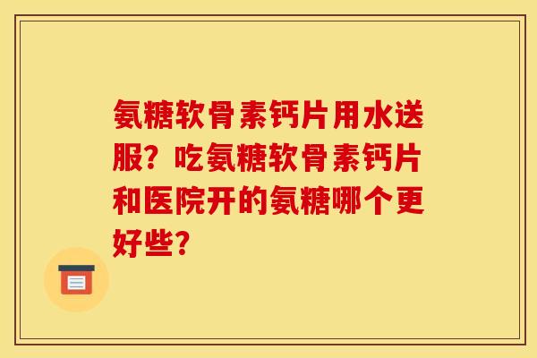 氨糖软骨素钙片用水送服？吃氨糖软骨素钙片和医院开的氨糖哪个更好些？