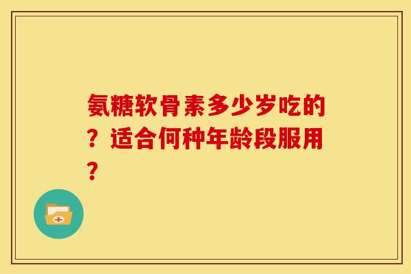 氨糖软骨素多少岁吃的？适合何种年龄段服用？