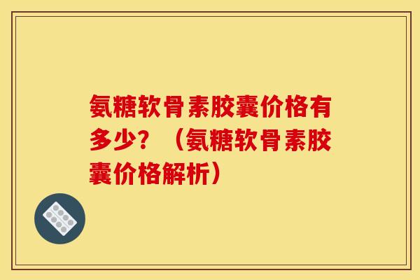 氨糖软骨素胶囊价格有多少？（氨糖软骨素胶囊价格解析）