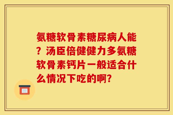 氨糖软骨素糖尿病人能？汤臣倍健健力多氨糖软骨素钙片一般适合什么情况下吃的啊？