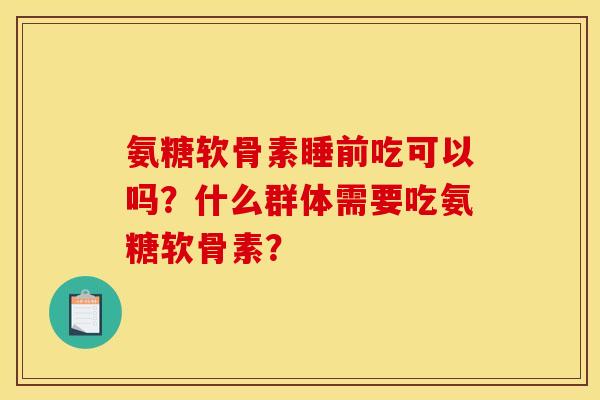 氨糖软骨素睡前吃可以吗？什么群体需要吃氨糖软骨素？