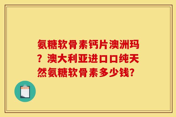 氨糖软骨素钙片澳洲玛?澳大利亚进口口纯天然氨糖软骨素多少钱? 氨糖软骨素钙片澳洲玛?澳大利亚进口口纯天然氨糖软骨素多少钱?