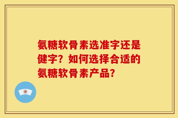 氨糖软骨素选准字还是健字？如何选择合适的氨糖软骨素产品？