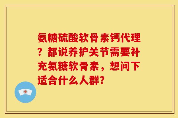 氨糖硫酸软骨素钙代理?都说养护关节需要补充氨糖软骨素,想问下适合什么人群? 氨糖硫酸软骨素钙代理?都说养护关节需要补充氨糖软骨素,想问下适合什么人群?